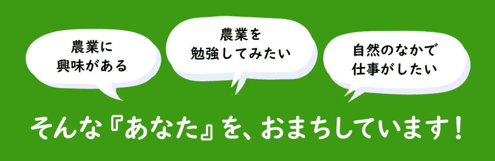 「農業に興味がある」「農業を勉強してみたい」「自然のなかで仕事がしたい」そんなあなたをおまちしています！